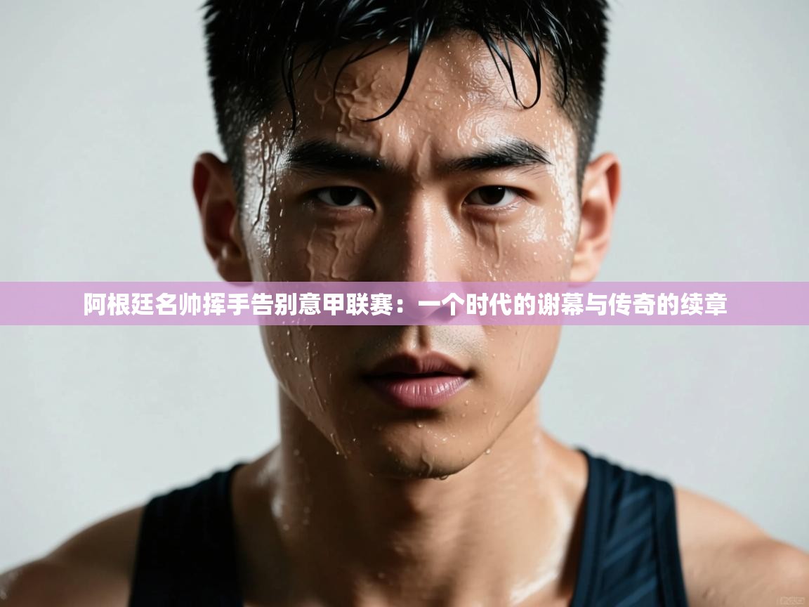 阿根廷名帅挥手告别意甲联赛:一个时代的谢幕与传奇的续章 第1张