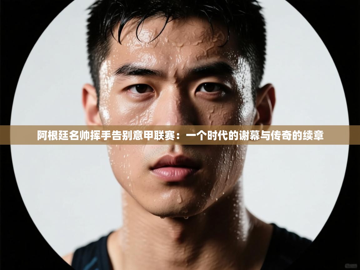 阿根廷名帅挥手告别意甲联赛:一个时代的谢幕与传奇的续章 第2张